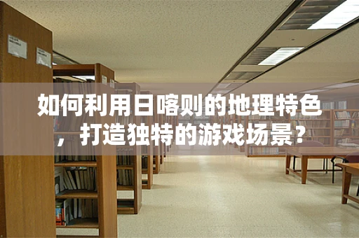 如何利用日喀则的地理特色，打造独特的游戏场景？