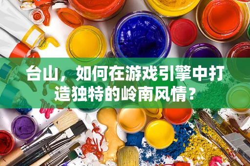 台山，如何在游戏引擎中打造独特的岭南风情？