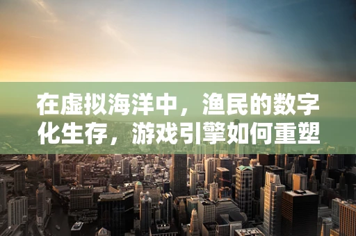 在虚拟海洋中，渔民的数字化生存，游戏引擎如何重塑渔业经济？