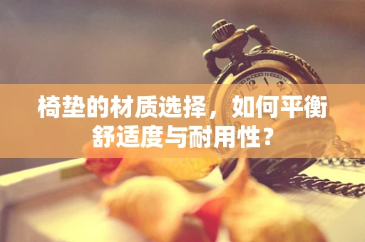 椅垫的材质选择，如何平衡舒适度与耐用性？