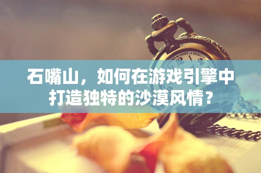 石嘴山，如何在游戏引擎中打造独特的沙漠风情？