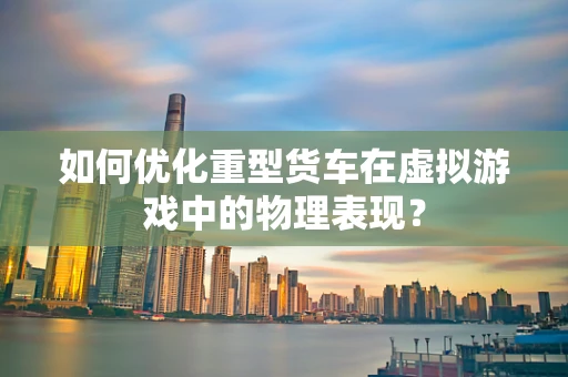 如何优化重型货车在虚拟游戏中的物理表现？