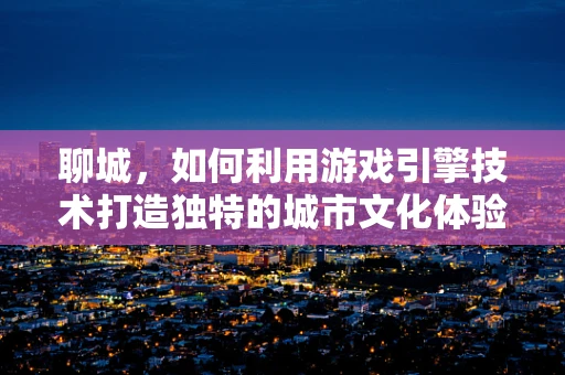 聊城，如何利用游戏引擎技术打造独特的城市文化体验？