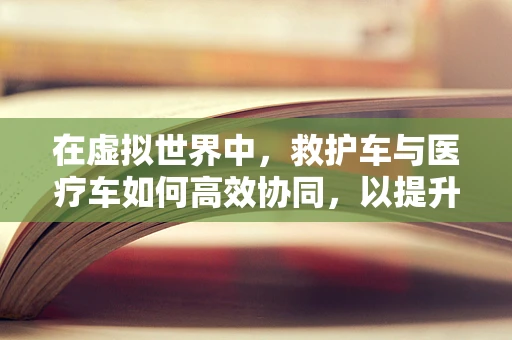 在虚拟世界中，救护车与医疗车如何高效协同，以提升游戏体验？