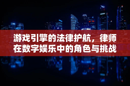 游戏引擎的法律护航，律师在数字娱乐中的角色与挑战