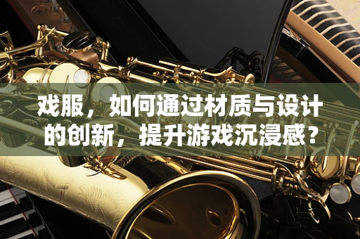 戏服，如何通过材质与设计的创新，提升游戏沉浸感？