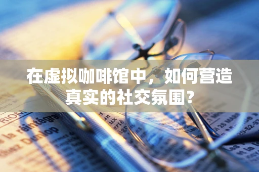 在虚拟咖啡馆中，如何营造真实的社交氛围？