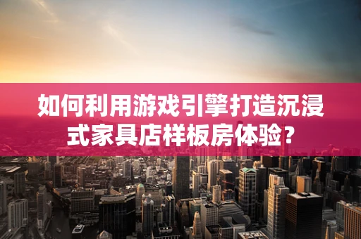 如何利用游戏引擎打造沉浸式家具店样板房体验？