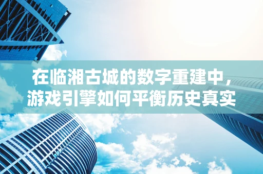 在临湘古城的数字重建中，游戏引擎如何平衡历史真实与游戏体验？