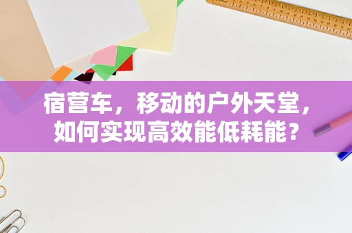 宿营车，移动的户外天堂，如何实现高效能低耗能？