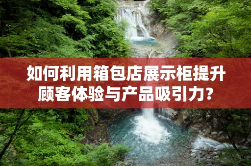 如何利用箱包店展示柜提升顾客体验与产品吸引力？