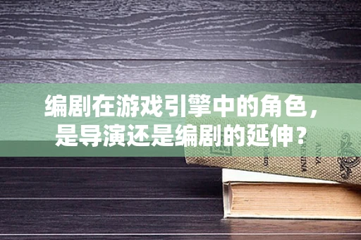 编剧在游戏引擎中的角色，是导演还是编剧的延伸？