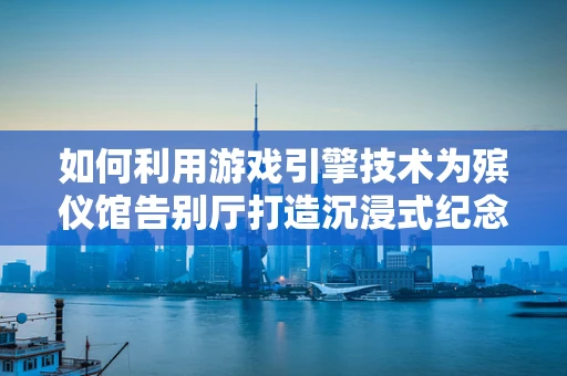 如何利用游戏引擎技术为殡仪馆告别厅打造沉浸式纪念体验？