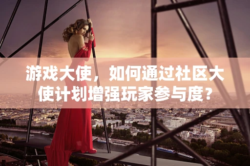 游戏大使，如何通过社区大使计划增强玩家参与度？