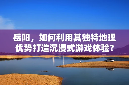 岳阳，如何利用其独特地理优势打造沉浸式游戏体验？