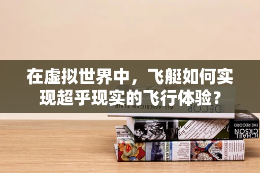 在虚拟世界中，飞艇如何实现超乎现实的飞行体验？