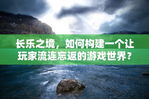 长乐之境，如何构建一个让玩家流连忘返的游戏世界？