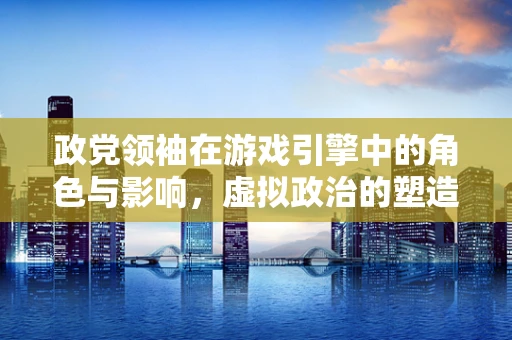 政党领袖在游戏引擎中的角色与影响，虚拟政治的塑造者