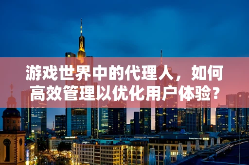 游戏世界中的代理人，如何高效管理以优化用户体验？