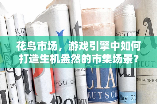 花鸟市场，游戏引擎中如何打造生机盎然的市集场景？