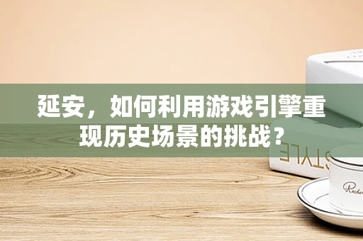 延安，如何利用游戏引擎重现历史场景的挑战？