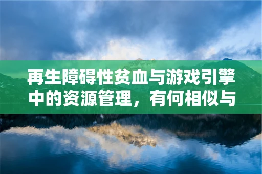再生障碍性贫血与游戏引擎中的资源管理，有何相似与不同？