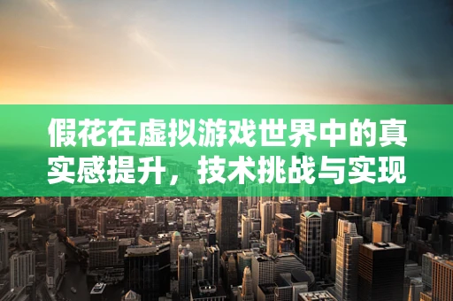 假花在虚拟游戏世界中的真实感提升，技术挑战与实现路径