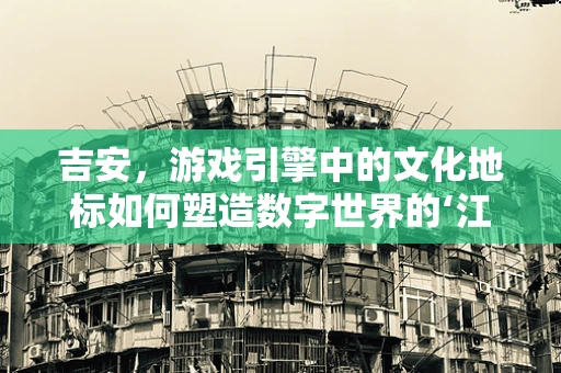 吉安，游戏引擎中的文化地标如何塑造数字世界的‘江南水乡’？