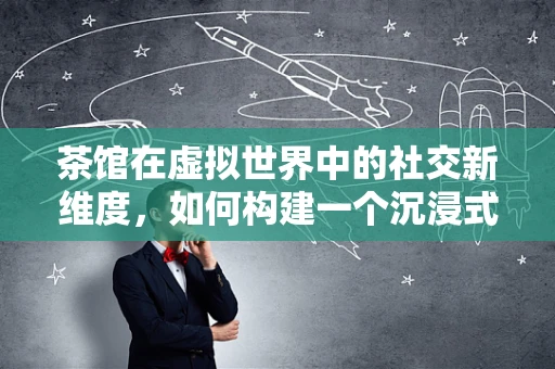 茶馆在虚拟世界中的社交新维度，如何构建一个沉浸式茶馆体验？
