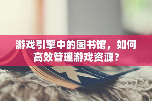 游戏引擎中的图书馆，如何高效管理游戏资源？