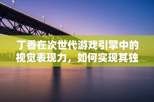 丁香在次世代游戏引擎中的视觉表现力，如何实现其独特的香气与质感？