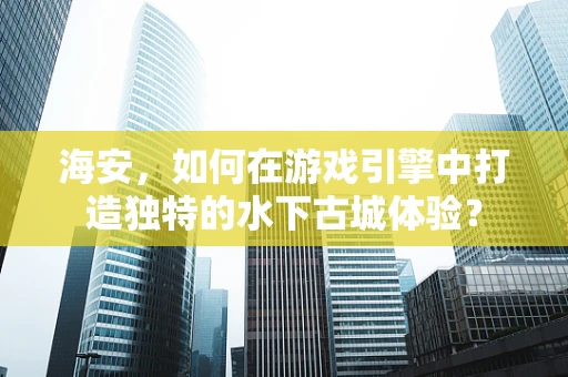 海安，如何在游戏引擎中打造独特的水下古城体验？