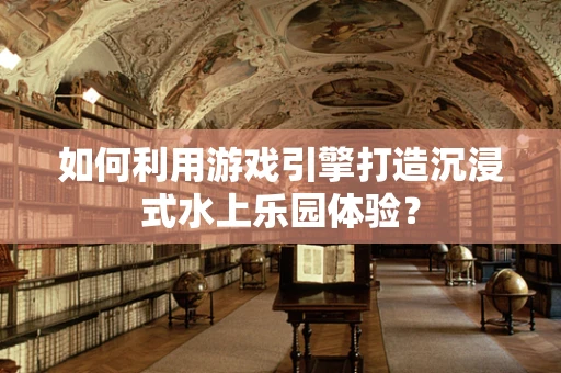 如何利用游戏引擎打造沉浸式水上乐园体验？