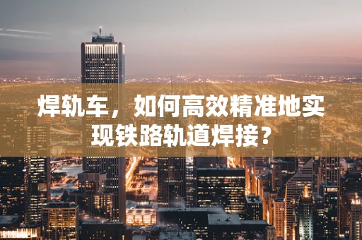 焊轨车，如何高效精准地实现铁路轨道焊接？