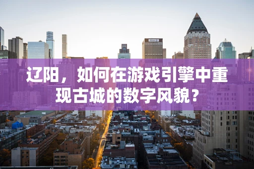 辽阳，如何在游戏引擎中重现古城的数字风貌？
