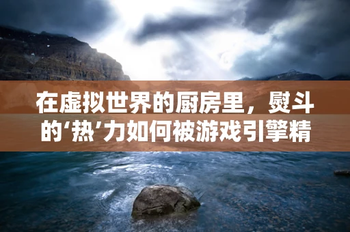 在虚拟世界的厨房里，熨斗的‘热’力如何被游戏引擎精准捕捉？