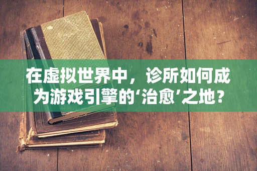 在虚拟世界中，诊所如何成为游戏引擎的‘治愈’之地？