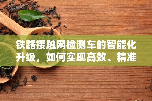 铁路接触网检测车的智能化升级，如何实现高效、精准的检测？