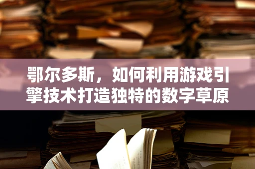 鄂尔多斯，如何利用游戏引擎技术打造独特的数字草原体验？