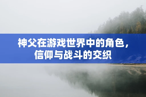 神父在游戏世界中的角色，信仰与战斗的交织