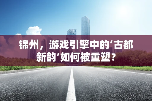 锦州，游戏引擎中的‘古都新韵’如何被重塑？