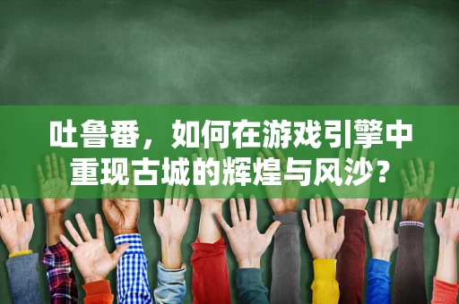 吐鲁番，如何在游戏引擎中重现古城的辉煌与风沙？
