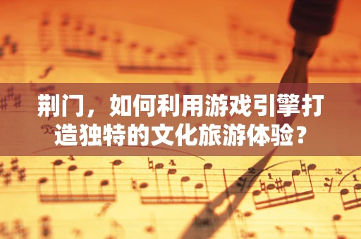 荆门，如何利用游戏引擎打造独特的文化旅游体验？