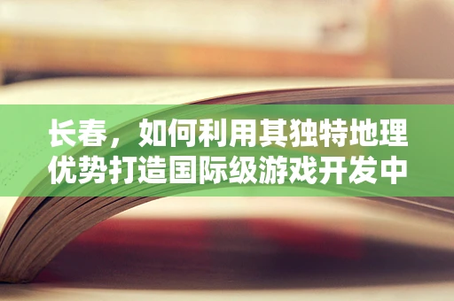 长春，如何利用其独特地理优势打造国际级游戏开发中心？