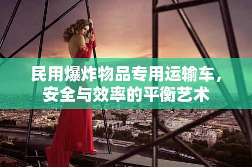 民用爆炸物品专用运输车，安全与效率的平衡艺术