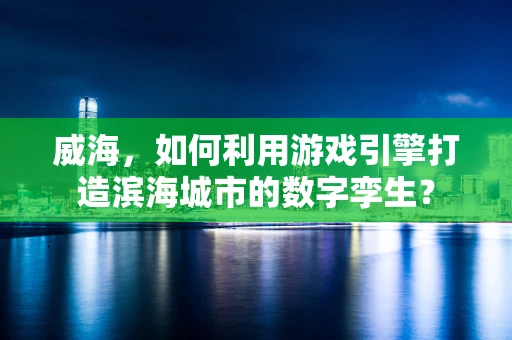 威海，如何利用游戏引擎打造滨海城市的数字孪生？