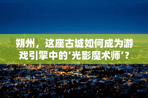 朔州，这座古城如何成为游戏引擎中的‘光影魔术师’？