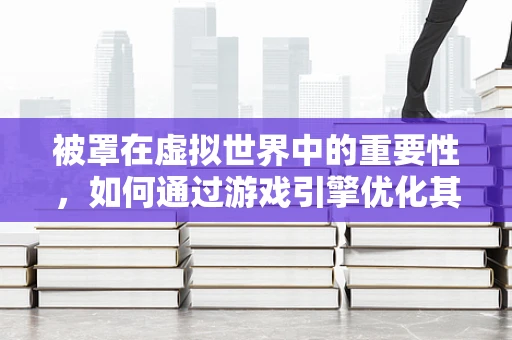 被罩在虚拟世界中的重要性，如何通过游戏引擎优化其材质与交互？