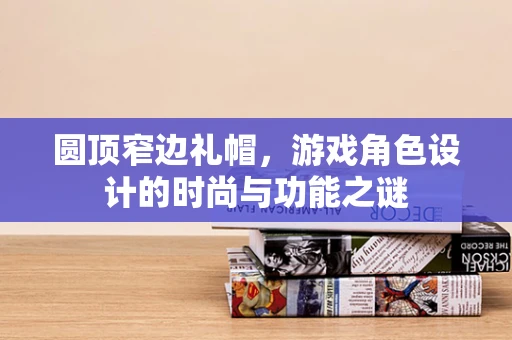 圆顶窄边礼帽，游戏角色设计的时尚与功能之谜