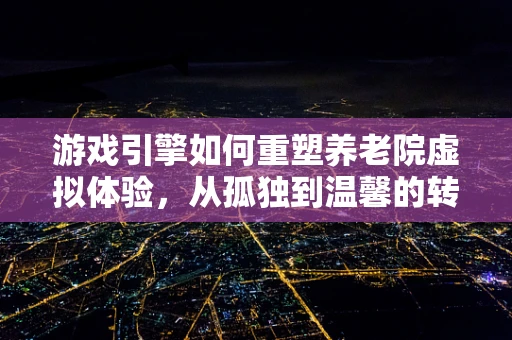 游戏引擎如何重塑养老院虚拟体验，从孤独到温馨的转变？